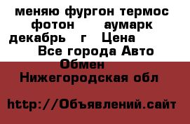 меняю фургон термос фотон 3702 аумарк декабрь 12г › Цена ­ 400 000 - Все города Авто » Обмен   . Нижегородская обл.